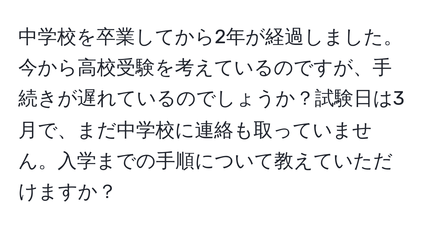 中学校を卒業してから2年が経過しました。今から高校受験を考えているのですが、手続きが遅れているのでしょうか？試験日は3月で、まだ中学校に連絡も取っていません。入学までの手順について教えていただけますか？