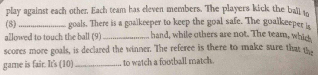 play against each other. Each team has eleven members. The players kick the ball to 
(8) _goals. There is a goalkeeper to keep the goal safe. The goalkeeper is 
allowed to touch the ball (9)_ 
hand, while others are not. The team, which 
scores more goals, is declared the winner. The referee is there to make sure that the 
game is fair. It's (10) _to watch a football match.