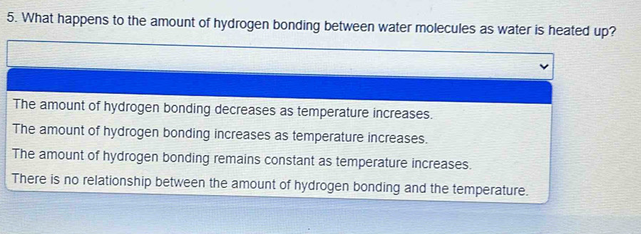 What happens to the amount of hydrogen bonding between water molecules as water is heated up?
The amount of hydrogen bonding decreases as temperature increases.
The amount of hydrogen bonding increases as temperature increases.
The amount of hydrogen bonding remains constant as temperature increases.
There is no relationship between the amount of hydrogen bonding and the temperature.