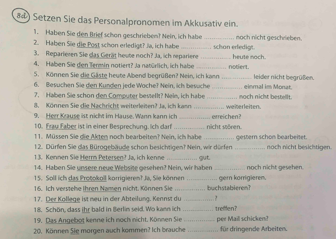 8@) Setzen Sie das Personalpronomen im Akkusativ ein.
1. Haben Sie den Brief schon geschrieben? Nein, ich habe _noch nicht geschrieben.
2. Haben Sie die Post schon erledigt? Ja, ich habe _schon erledigt.
3. Reparieren Sie das Gerät heute noch? Ja, ich repariere _heute noch.
4. Haben Sie den Termin notiert? Ja natürlich, ich habe _notiert.
5. Können Sie die Gäste heute Abend begrüßen? Nein, ich kann _leider nicht begrüßen.
6. Besuchen Sie den Kunden jede Woche? Nein, ich besuche _einmal im Monat.
7. Haben Sie schon den Computer bestellt? Nein, ich habe _noch nicht bestellt.
8. Können Sie die Nachricht weiterleiten? Ja, ich kann _weiterleiten.
9. Herr Krause ist nicht im Hause. Wann kann ich _erreichen?
10. Frau Faber ist in einer Besprechung. Ich darf _nicht stören.
11. Müssen Sie die Akten noch bearbeiten? Nein, ich habe _gestern schon bearbeitet.
12. Dürfen Sie das Bürogebäude schon besichtigen? Nein, wir dürfen _noch nicht besichtigen.
13. Kennen Sie Herrn Petersen? Ja, ich kenne _gut.
14. Haben Sie unsere neue Website gesehen? Nein, wir haben _noch nicht gesehen.
15. Soll ich das Protokoll korrigieren? Ja, Sie können _gern korrigieren.
16. Ich verstehe Ihren Namen nicht. Können Sie _buchstabieren?
17. Der Kollege ist neu in der Abteilung. Kennst du _?
18. Schön, dass ihr bald in Berlin seid. Wo kann ich _treffen?
19. Das Angebot kenne ich noch nicht. Können Sie _per Mail schicken?
20. Können Sie morgen auch kommen? Ich brauche _für dringende Arbeiten.