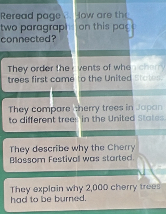 Reread page How are the
two paragraphs on this pag
connected?
They order the vents of when cherry
trees first came to the United States.
They compare cherry trees in Japan
to different trees in the United States.
They describe why the Cherry
Blossom Festival was started.
They explain why 2,000 cherry trees
had to be burned.