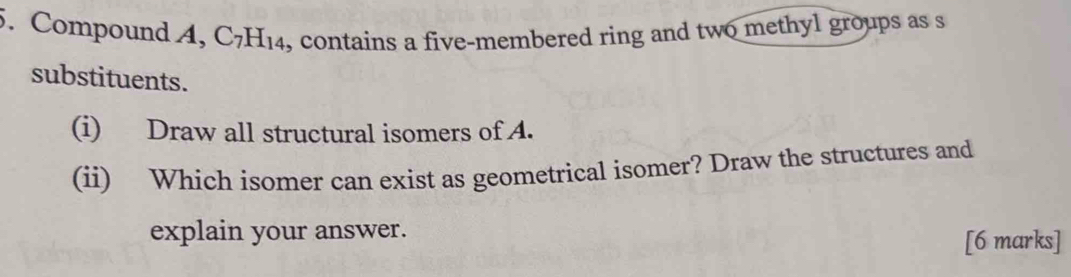 Compound A, C_7H_14 , contains a five-membered ring and two methyl groups as s 
substituents. 
(i) Draw all structural isomers of A. 
(ii) Which isomer can exist as geometrical isomer? Draw the structures and 
explain your answer. 
[6 marks]