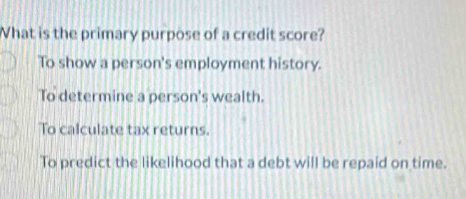 What is the primary purpose of a credit score?
To show a person's employment history.
To determine a person's wealth.
To calculate tax returns.
To predict the likelihood that a debt will be repaid on time.