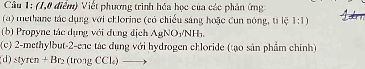 (1,0 điểm) Viết phương trình hóa học của các phản ứng: 
(a) methane tác dụng với chlorine (có chiếu sáng hoặc đun nóng, tỉ lệ 1:1) 
(b) Propyne tác dụng với dung dịch AgNO_3/NH_3. 
(c) 2-methylbut -2 -ene tác dụng với hydrogen chloride (tạo sản phẩm chính) 
(d) styren+Br_2 (trongCCl_4)to