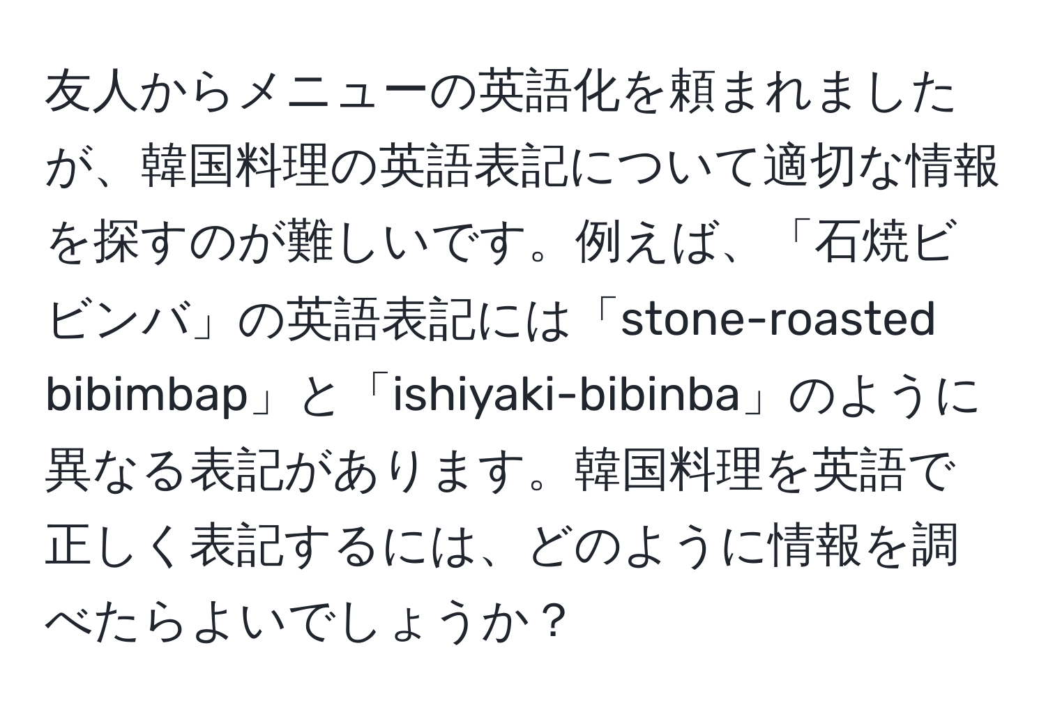 友人からメニューの英語化を頼まれましたが、韓国料理の英語表記について適切な情報を探すのが難しいです。例えば、「石焼ビビンバ」の英語表記には「stone-roasted bibimbap」と「ishiyaki-bibinba」のように異なる表記があります。韓国料理を英語で正しく表記するには、どのように情報を調べたらよいでしょうか？