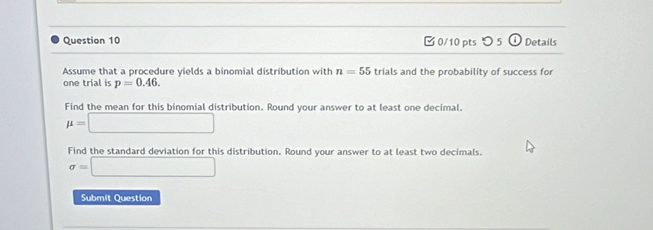 0/10 ptsつ 5 i Details 
Assume that a procedure yields a binomial distribution with n=55 trials and the probability of success for 
one trial is p=0.46. 
Find the mean for this binomial distribution. Round your answer to at least one decimal.
mu =□
Find the standard deviation for this distribution. Round your answer to at least two decimals.
sigma =□
Submit Question