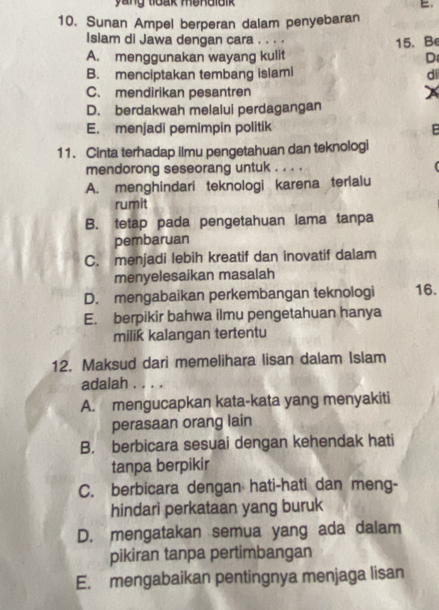 yang toak mendlaik E.
10. Sunan Ampel berperan dalam penyebaran
Islam di Jawa dengan cara . . . .
A. menggunakan wayang kulit 15. Be
D
B. menciptakan tembang islami di
C. mendirikan pesantren
D. berdakwah melalui perdagangan
E. menjadi pemimpin politik P
11. Cinta terhadap ilmu pengetahuan dan teknologi
mendorong seseorang untuk . . . .
A. menghindari teknologi karena terlalu
rumit
B. tetap pada pengetahuan lama tanpa
pembaruan
C. menjadi lebih kreatif dan inovatif dalam
menyelesaikan masalah
D. mengabaikan perkembangan teknologi 16.
E. berpikir bahwa ilmu pengetahuan hanya
milik kalangan tertentu
12. Maksud dari memelihara lisan dalam Islam
adalah . . . .
A. mengucapkan kata-kata yang menyakiti
perasaan orang lain
B. berbicara sesuai dengan kehendak hati
tanpa berpikir
C. berbicara dengan hati-hati dan meng-
hindari perkataan yang buruk
D. mengatakan semua yang ada dalam
pikiran tanpa pertimbangan
E. mengabaikan pentingnya menjaga lisan