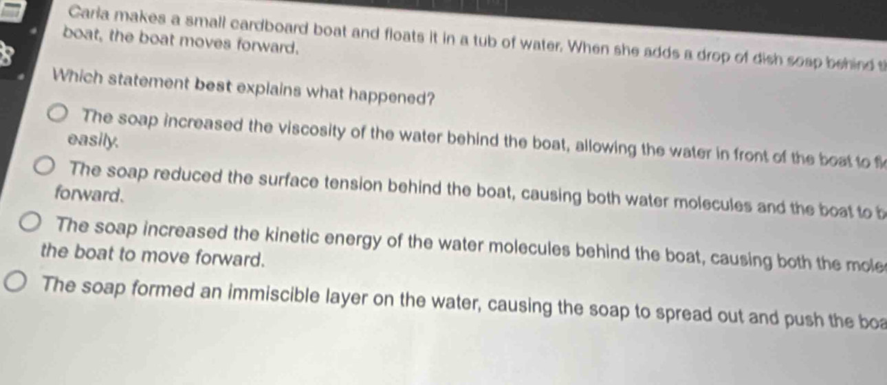 Carla makes a small cardboard boat and floats it in a tub of water. When she adds a drop of dish sosp behind t
boat, the boat moves forward.
Which statement best explains what happened?
easily.
The soap increased the viscosity of the water behind the boat, allowing the water in front of the boat to f
The soap reduced the surface tension behind the boat, causing both water molecules and the boat to b
forward.
The soap increased the kinetic energy of the water molecules behind the boat, causing both the mole
the boat to move forward.
The soap formed an immiscible layer on the water, causing the soap to spread out and push the boa