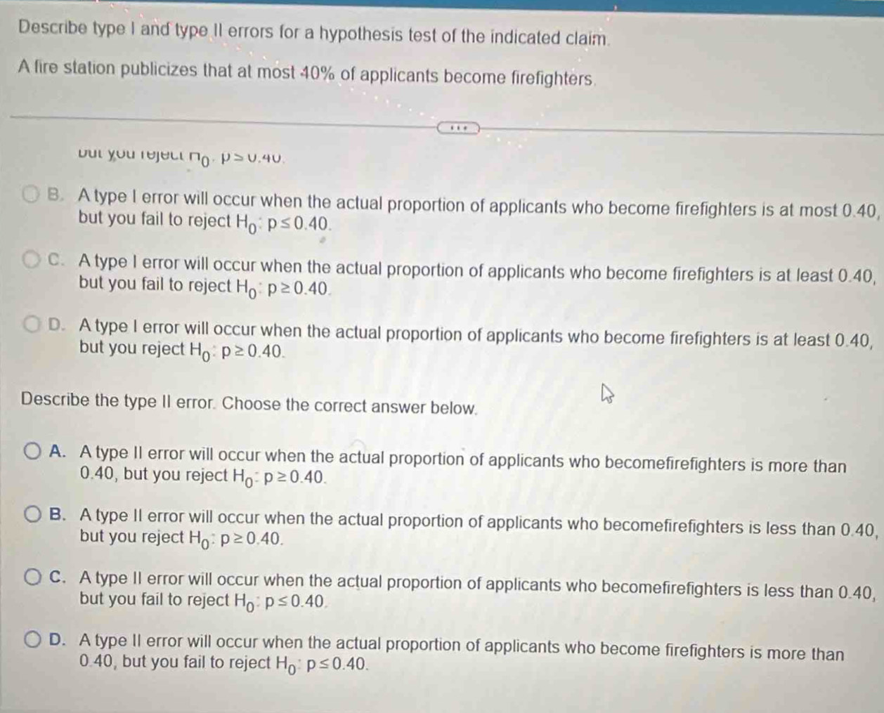 Describe type I and type II errors for a hypothesis test of the indicated claim.
A fire station publicizes that at most 40% of applicants become firefighters.
but you reject no . mu >U.4U.
B. A type 1 error will occur when the actual proportion of applicants who become firefighters is at most 0.40,
but you fail to reject H_0:p≤ 0.40.
C. A type I error will occur when the actual proportion of applicants who become firefighters is at least 0.40,
but you fail to reject H_0:p≥ 0.40.
D. A type I error will occur when the actual proportion of applicants who become firefighters is at least 0.40,
but you reject H_0:p≥ 0.40. 
Describe the type II error. Choose the correct answer below.
A. A type II error will occur when the actual proportion of applicants who becomefirefighters is more than
0.40, but you reject H_0:p≥ 0.40.
B. A type II error will occur when the actual proportion of applicants who becomefirefighters is less than 0.40,
but you reject H_0:p≥ 0.40.
C. A type II error will occur when the actual proportion of applicants who becomefirefighters is less than 0.40,
but you fail to reject H_0:p≤ 0.40.
D. A type II error will occur when the actual proportion of applicants who become firefighters is more than
0.40, but you fail to reject H_0:p≤ 0.40.