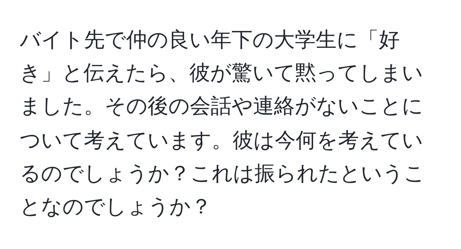 バイト先で仲の良い年下の大学生に「好き」と伝えたら、彼が驚いて黙ってしまいました。その後の会話や連絡がないことについて考えています。彼は今何を考えているのでしょうか？これは振られたということなのでしょうか？