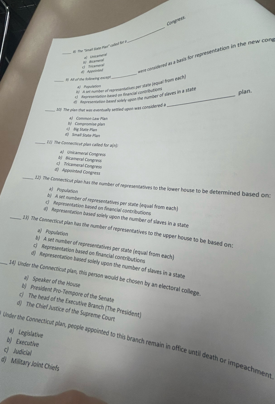 Congress.
_
8) The “Small State Plan” called for a
were considered as a basis for representation in the new con,
b) Bicameral a) Unicameral
d) Appointed c) Tricameral
_9) All of the following except
_
b) A set number of representatives per state (equal from each,
a) Population
c) Representation based on financial contributions
d) Representation based solely upon the number of slaves in a state
plan.
_10) The plan that was eventually settled upon was considered a
a) Common Law Plan
b) Compromise plan
c) Big State Plan
d) Small State Plan
_11) The Connecticut plan called for a(n):
a) Unicameral Congress
b) Bicameral Congress
c) Tricameral Congress
d) Appointed Congress
_12) The Connecticut plan has the number of representatives to the lower house to be determined based on:
a) Population
b) A set number of representatives per state (equal from each)
c) Representation based on financial contributions
d) Representation based solely upon the number of slaves in a state
_13) The Connecticut plan has the number of representatives to the upper house to be based on:
a) Population
b) A set number of representatives per state (equal from each)
c) Representation based on financial contributions
d) Representation based solely upon the number of slaves in a state
_14) Under the Connecticut plan, this person would be chosen by an electoral college
a) Speaker of the House
b) President Pro-Tempore of the Senate
c) The head of the Executive Branch (The President)
d) The Chief Justice of the Supreme Court
a) Legislative
b) Executive
Under the Connecticut plan, people appointed to this branch remain in office until death or impeachment
c) Judicial
d) Military Joint Chiefs