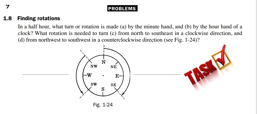 PROBLEMS 
1.8 Finding rotations 
In a half hour, what turn or rotation is made (a) by the minute hand, and (b) by the hour hand of a 
clock? What rotation is needed to turn (c) from north to southeast in a clockwise direction, and 
(d) from northwest to southwest in a counterclockwise direction (see Fig. 1-24)? 
N 
NW NE 
_ 
W E 
sw SE 
s 
Fig. 1-24