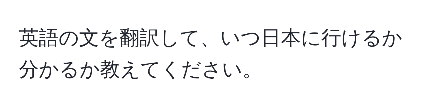 英語の文を翻訳して、いつ日本に行けるか分かるか教えてください。