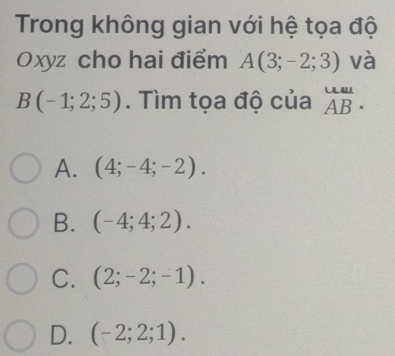 Trong không gian với hệ tọa độ
Oxyz cho hai điểm A(3;-2;3) và
B(-1;2;5). Tìm tọa độ của beginarrayr uulAB
A. (4;-4;-2).
B. (-4;4;2).
C. (2;-2;-1).
D. (-2;2;1).