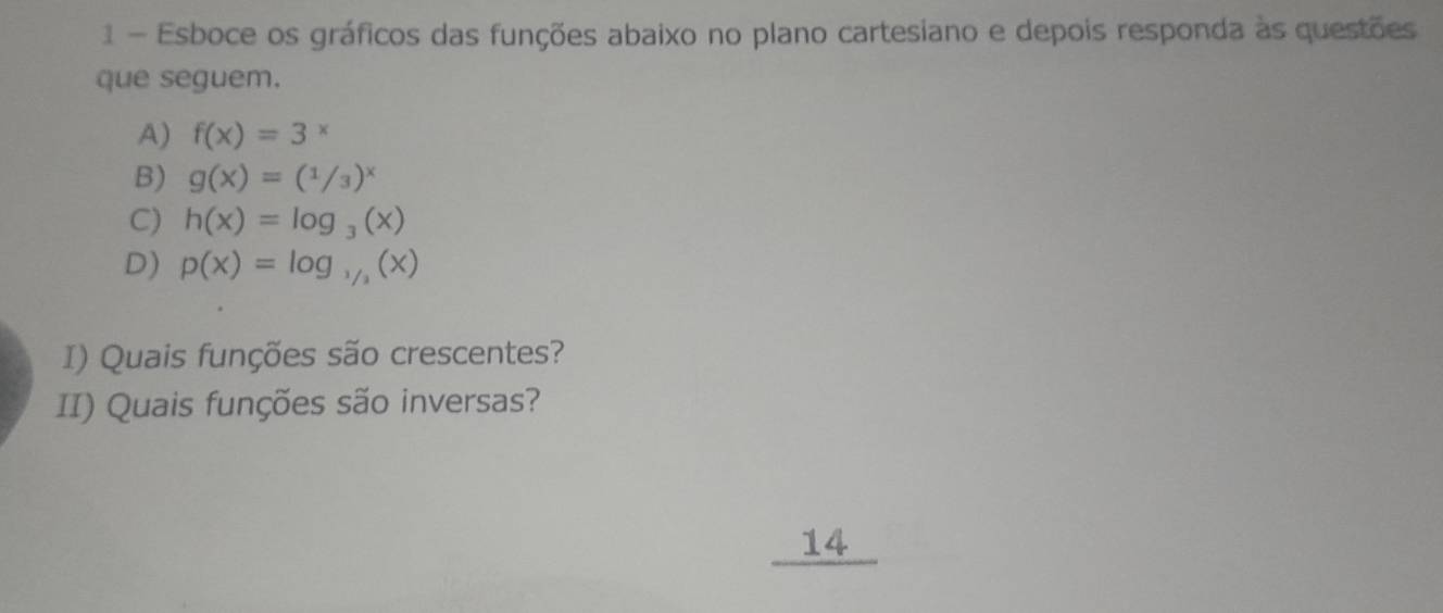 Esboce os gráficos das funções abaixo no plano cartesiano e depois responda às questões
que seguem.
A) f(x)=3^x
B) g(x)=(1/3)^x
C) h(x)=log _3(x)
D) p(x)=log _1/2(x)
I) Quais funções são crescentes?
II) Quais funções são inversas?
14