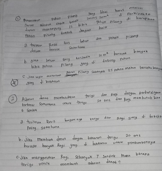 ① Penanaman pohon pisane yong ldeal harss memie 
Jarak Adaoun untoke fanor selvas 20m^2 d perkirakan 
daper menamping 12 bibit Pohon pisang di haraphan 
Pohon pisang tombrh dengan bail 
3. tosroan Rasso was lhan dan pohon pisang 
dalom benivk Sederhana 
b. Dixa lahan yang torsedia 10m^2 berapd banyak 
bibit pohon pisang gang di tabung pohon 
C. Jika ingin menonaon Pohon pisang sobangak 35 pohon maka berapabany 
yong di buthran 
2 ) Alonan donar membutohican terigu dan Ragi dengan perbondingan 
terteno Somentara untok terigu 20 ons dan Ragi membotvh kan
6 Sondok 
a. toliskan Rasio banyak ny terigu dan Ragi yang dì botohk 
Paling sederhana 
6. Jika membuat donat dengan takaron terigu 20 ons 
berape banyak Ragi yang di botchkan untok pembuertannya 
C. Jika menggunakan Rag, Sebanyak 7 sendok maka berapa 
terigu uniok membuat adonan donat?