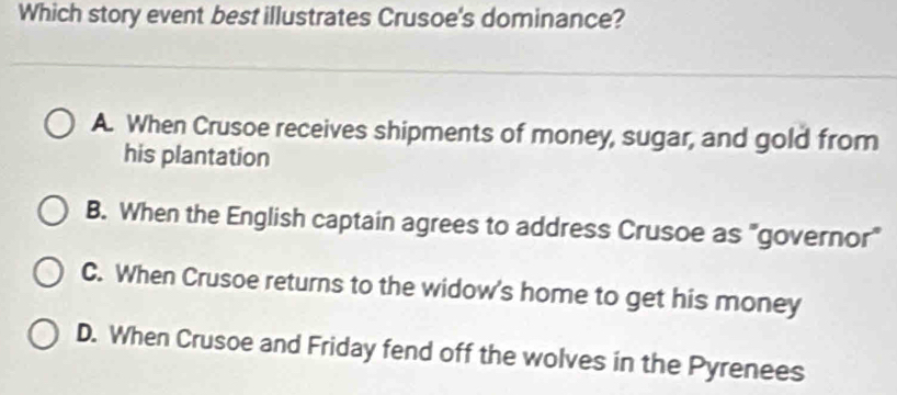 Which story event best illustrates Crusoe's dominance?
A. When Crusoe receives shipments of money, sugar, and gold from
his plantation
B. When the English captain agrees to address Crusoe as "governor"
C. When Crusoe returns to the widow's home to get his money
D. When Crusoe and Friday fend off the wolves in the Pyrenees