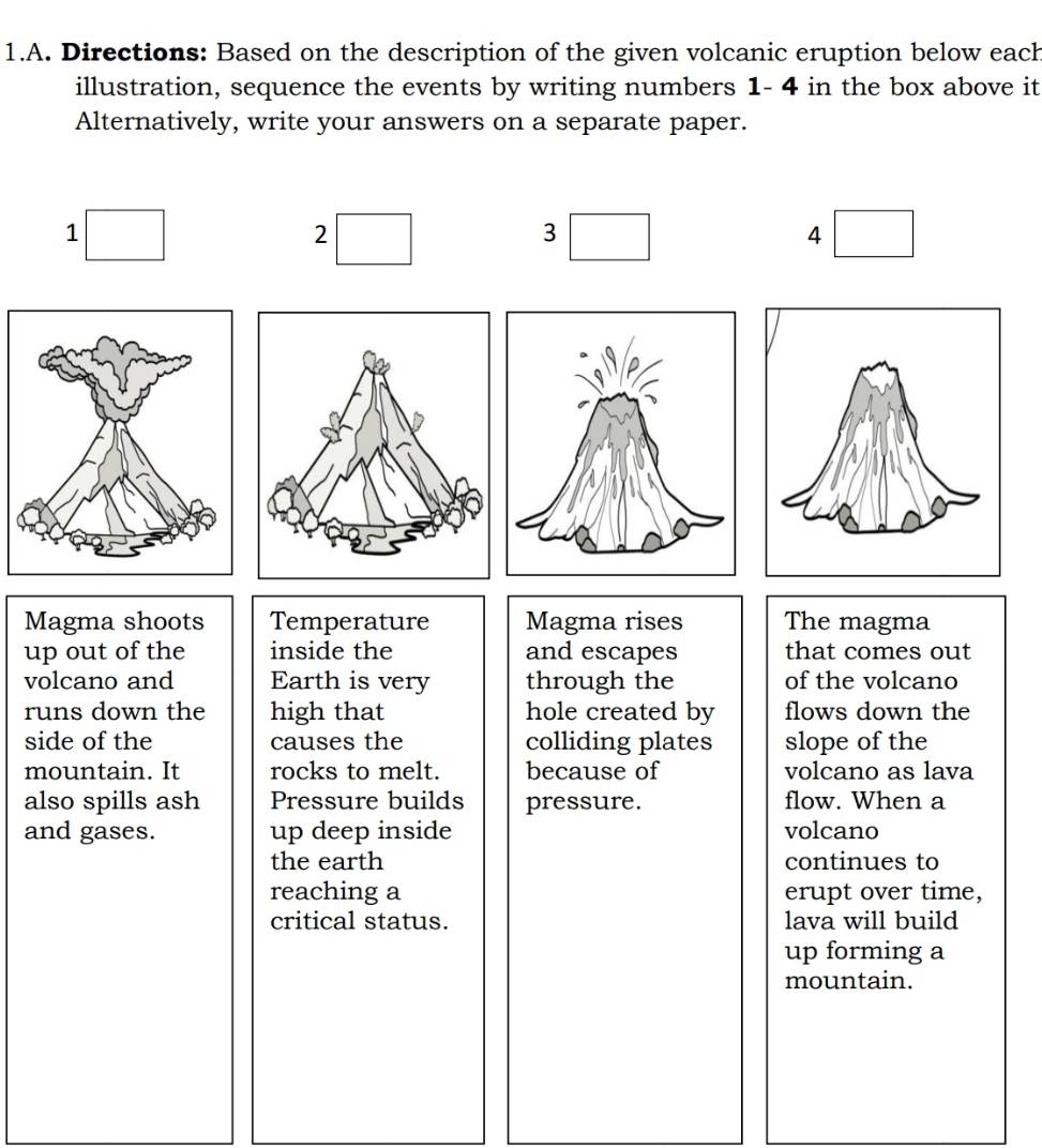 Directions: Based on the description of the given volcanic eruption below each 
illustration, sequence the events by writing numbers 1- 4 in the box above it 
Alternatively, write your answers on a separate paper. 
1 
2 
3 
4 
Magma shoots Temperature Magma rises The magma 
up out of the inside the and escapes that comes out 
volcano and Earth is very through the of the volcano 
runs down the high that hole created by flows down the 
side of the causes the colliding plates slope of the 
mountain. It rocks to melt. because of volcano as lava 
also spills ash Pressure builds pressure. flow. When a 
and gases. up deep inside volcano 
the earth continues to 
reaching a erupt over time, 
critical status. lava will build 
up forming a 
mountain.