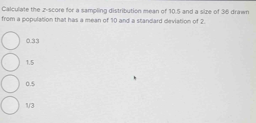 Calculate the z-score for a sampling distribution mean of 10.5 and a size of 36 drawn
from a population that has a mean of 10 and a standard deviation of 2.
0.33
1.5
0.5
1/3