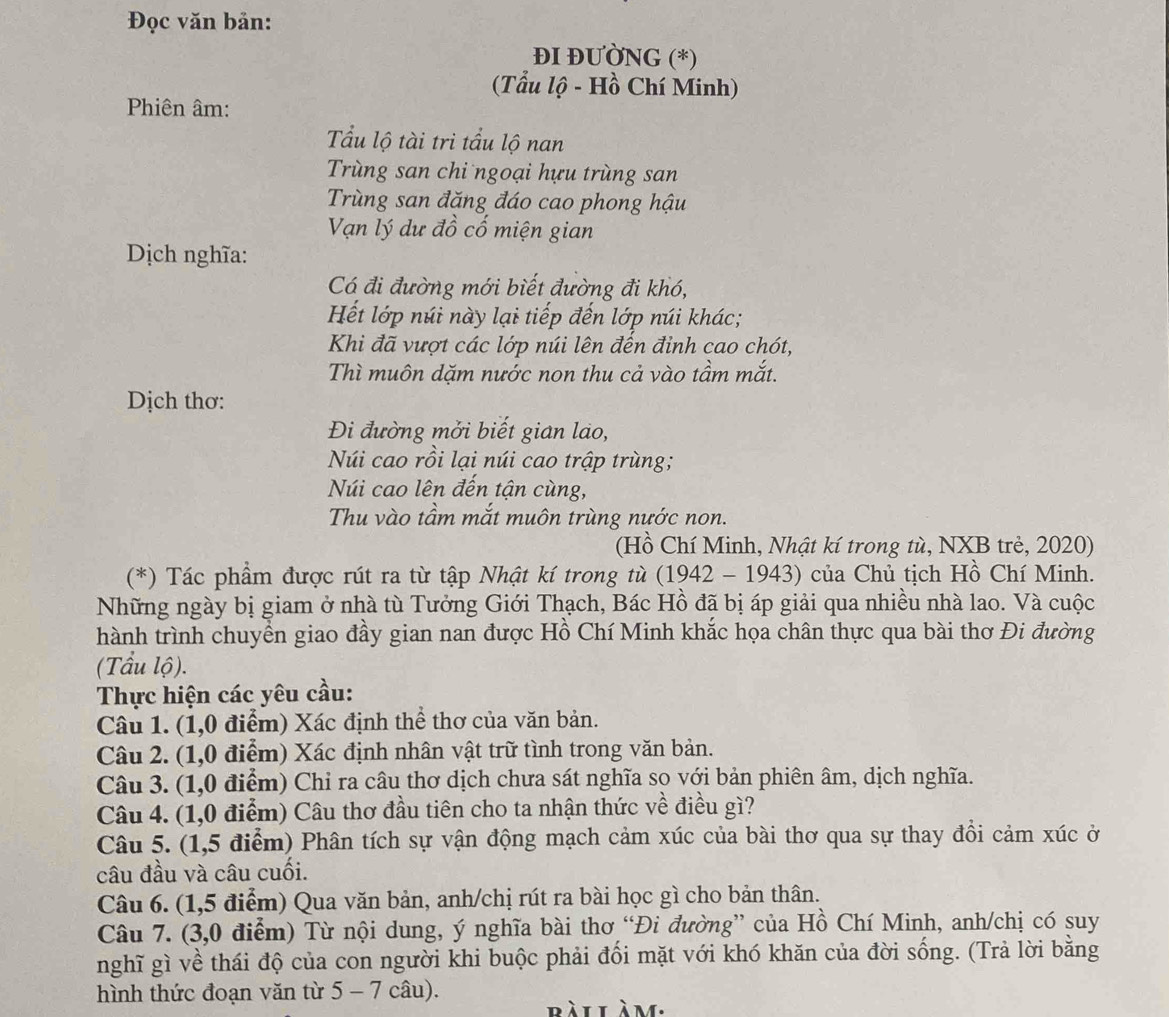 Đọc văn bản:
ĐI ĐƯỜNG (*)
(Tẩu lộ - Hồ Chí Minh)
Phiên âm:
Tầu lộ tài tri tẩu lộ nan
Trùng san chi ngoại hựu trùng san
Trùng san đăng đáo cao phong hậu
Vạn lý dư đồ cố miện gian
Dịch nghĩa:
Có đi đường mới biết đường đi khó,
Hết lớp núi này lại tiếp đến lớp núi khác;
Khi đã vượt các lớp núi lên đến đỉnh cao chót,
Thì muôn dặm nước non thu cả vào tầm mắt.
Dịch thơ:
Đi đường mởi biết gian lao,
Núi cao rồi lại núi cao trập trùng;
Núi cao lên đến tận cùng,
Thu vào tầm mắt muôn trùng nước non.
(Hồ Chí Minh, Nhật kí trong tù, NXB trẻ, 2020)
(*) Tác phẩm được rút ra từ tập Nhật kí trong tù (1942 - 1943) của Chủ tịch Hồ Chí Minh.
Những ngày bị giam ở nhà tù Tưởng Giới Thạch, Bác Hồ đã bị áp giải qua nhiều nhà lao. Và cuộc
hành trình chuyền giao đầy gian nan được Hồ Chí Minh khắc họa chân thực qua bài thơ Đi đường
(Tầu lộ).
Thực hiện các yêu cầu:
Câu 1. (1,0 điểm) Xác định thể thơ của văn bản.
Câu 2. (1,0 điểm) Xác định nhân vật trữ tình trong văn bản.
Câu 3. (1,0 điểm) Chỉ ra câu thơ dịch chưa sát nghĩa so với bản phiên âm, dịch nghĩa.
Câu 4. (1,0 điểm) Câu thơ đầu tiên cho ta nhận thức về điều gì?
Câu 5. (1,5 điểm) Phân tích sự vận động mạch cảm xúc của bài thơ qua sự thay đồi cảm xúc ở
câu đầu và câu cuối.
Câu 6. (1,5 điểm) Qua văn bản, anh/chị rút ra bài học gì cho bản thân.
Câu 7. (3,0 điểm) Từ nội dung, ý nghĩa bài thơ “Đi đường” của Hồ Chí Minh, anh/chị có suy
nghĩ gì về thái độ của con người khi buộc phải đối mặt với khó khăn của đời sống. (Trả lời bằng
hình thức đoạn văn từ 5 - 7 câu).
bàilàm.