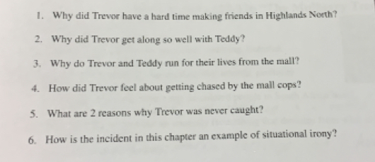 Why did Trevor have a hard time making friends in Highlands North? 
2. Why did Trevor get along so well with Teddy? 
3. Why do Trevor and Teddy run for their lives from the mall? 
4. How did Trevor feel about getting chased by the mall cops? 
5. What are 2 reasons why Trevor was never caught? 
6. How is the incident in this chapter an example of situational irony?