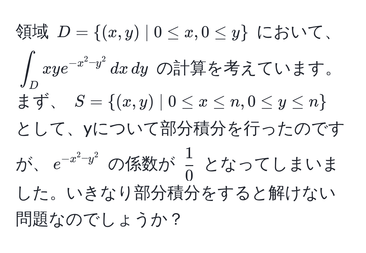 領域 $D = (x,y) | 0 ≤ x, 0 ≤ y$ において、 $∈t_D xye^(-x^2 - y^2) , dx , dy$ の計算を考えています。まず、 $S = (x,y) | 0 ≤ x ≤ n, 0 ≤ y ≤ n$ として、yについて部分積分を行ったのですが、$e^(-x^2 - y^2)$ の係数が $ 1/0 $ となってしまいました。いきなり部分積分をすると解けない問題なのでしょうか？