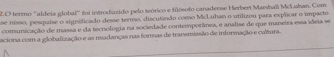 termo “aldeia global” foi introduzido pelo teórico e filósofo canadense Herbert Marshall McLuhan. Com 
ase nisso, pesquise o significado desse termo, discutindo como McLuhan o utilizou para explicar o impacto 
comunicação de massa e da tecnologia na sociedade contemporânea, e analise de que maneira essa ideia se 
aciona com a globalização e as mudanças nas formas de transmissão de informação e cultura.