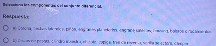 Selecciona los componentes del conjunto diferencial.
Respuesta:
a) Corona, flechas laterales, piñón, engranes planetarios, engrane satélites, housing, baleros o rodamientos.
b) Discos de pastas, cilindro maestro, chicote, espiga; tren de reversa, varilla selectora, dámper.