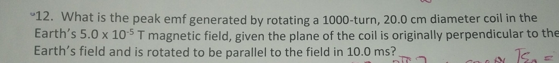 What is the peak emf generated by rotating a 1000 -turn, 20.0 cm diameter coil in the 
Earth’s 5.0* 10^(-5) T magnetic field, given the plane of the coil is originally perpendicular to the 
Earth’s field and is rotated to be parallel to the field in 10.0 ms?