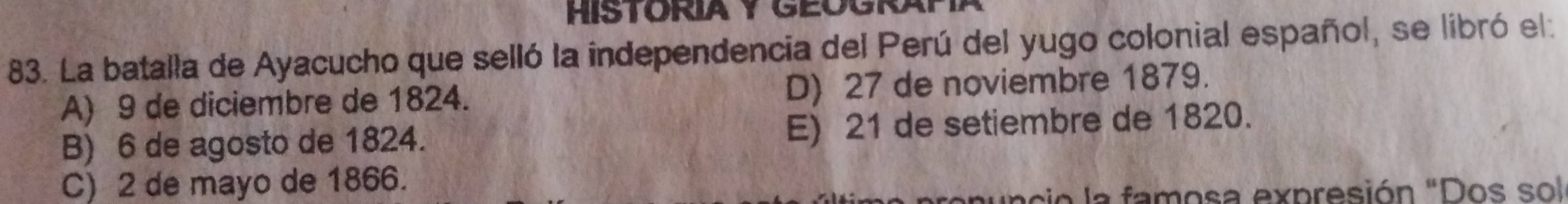 HISTORIA Y GEOGRAP
83. La batalla de Ayacucho que selló la independencia del Perú del yugo colonial español, se libró el:
A) 9 de diciembre de 1824. D) 27 de noviembre 1879.
B) 6 de agosto de 1824. E) 21 de setiembre de 1820.
C) 2 de mayo de 1866.
renuncio la famosa expresión "Dos sol