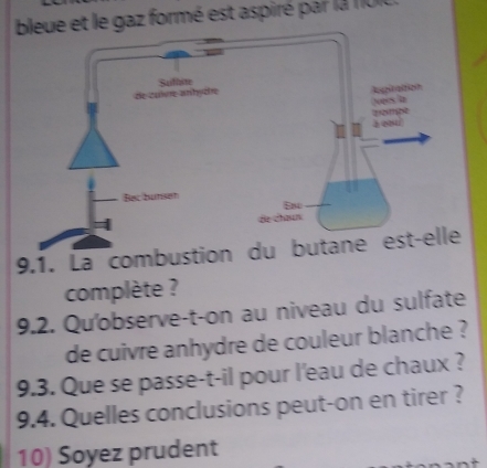 bleue et le gaz formé est aspiré par la 1IUI 
Aogitation 
de culvre-anhydre Suftive 
Nvees in 
zompe 
Bac bunsen 
Eno 
de chœun 
9.1. La combustion du butane est-elle 
complète ? 
9.2. Qu'observe-t-on au niveau du sulfate 
de cuivre anhydre de couleur blanche ? 
9.3. Que se passe-t-il pour l'eau de chaux ? 
9.4. Quelles conclusions peut-on en tirer ? 
10) Soyez prudent