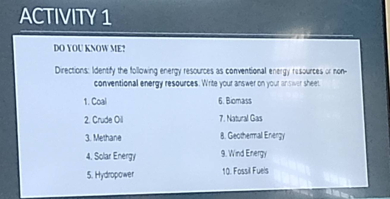 ACTIVITY 1 
DO YOU KNOW ME? 
Directions: Identify the following energy resources as conventional energy resources or non- 
conventional energy resources. Write your answer on your answer sheet 
1. Coal 6. Biomass 
2. Crude Oil 7. Natural Gas 
3. Methane 8. Geothermal Energy 
4. Solar Energy 9. Wind Energy 
5. Hydropower 
10. Fossil Fuels