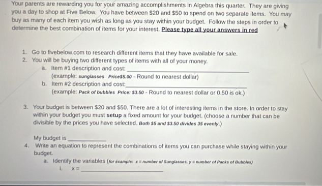 Your parents are rewarding you for your amazing accomplishments in Algebra this quarter. They are giving 
you a day to shop at Five Below. You have between $20 and $50 to spend on two separate items. You may 
buy as many of each item you wish as long as you stay within your budget. Follow the steps in order to 
determine the best combination of items for your interest. Please type all your answers in red 
1. Go to fivebelow.com to research different items that they have available for sale. 
2. You will be buying two different types of items with all of your money. 
_ 
a. Item #1 description and cost: 
(example: sunglasses Price $5.00 - Round to nearest dollar) 
b. Item #2 description and cost:_ 
(example: Pack of bubbles Price: $3.50 - Round to nearest dollar or 0.50 is ok.) 
3. Your budget is between $20 and $50. There are a lot of interesting items in the store. In order to stay 
within your budget you must setup a fixed amount for your budget. (choose a number that can be 
divisible by the prices you have selected. Both $5 and $3.50 divides 35 evenly.) 
My budget is_ 
4. Write an equation to represent the combinations of items you can purchase while staying within your 
budget. 
a. Identify the variables (for example: x= number of Sunglasses, y= number of Packs of Bubbles) 
i. x= _