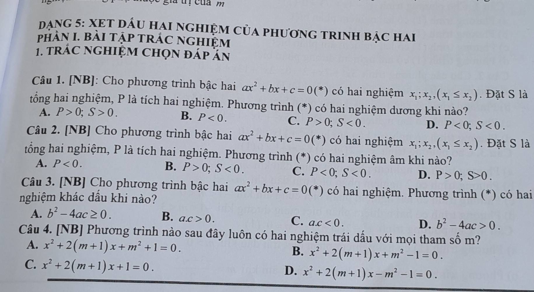 gia ị của m
DạnG 5: XET DẤU HAI NGHIỆM CủA PhươnG TRINH bậc hai
pHÀN I. BàI TậP TRÁC NGHIỆM
1. trÁC NGHIỆM CHọn đáp ăn
Câu 1. [NB]: Cho phương trình bậc hai ax^2+bx+c=0(*) có hai nghiệm x_1;x_2,(x_1≤ x_2). Đặt S là
tổng hai nghiệm, P là tích hai nghiệm. Phương trình (*) có hai nghiệm dương khi nào?
A. P>0;S>0.
B. P<0.
C. P>0;S<0. D. P<0;S<0.
Câu 2. [NB] Cho phương trình bậc hai ax^2+bx+c=0(*) có hai nghiệm x_1;x_2,(x_1≤ x_2). Đặt S là
tổng hai nghiệm, P là tích hai nghiệm. Phương trình (*) có hai nghiệm âm khi nào?
A. P<0.
B. P>0;S<0.
C. P<0;S<0. D. P>0;S>0.
Câu 3. [NB] Cho phương trình bậc hai ax^2+bx+c=0(*) có hai nghiệm. Phương trình (*) có hai
nghiệm khác dầu khi nào?
A. b^2-4ac≥ 0. B. a.c>0. C. a.c<0.
D. b^2-4ac>0.
Câu 4. [NB] Phương trình nào sau đây luôn có hai nghiệm trái dấu với mọi tham số m?
A. x^2+2(m+1)x+m^2+1=0. B. x^2+2(m+1)x+m^2-1=0.
C. x^2+2(m+1)x+1=0.
D. x^2+2(m+1)x-m^2-1=0.