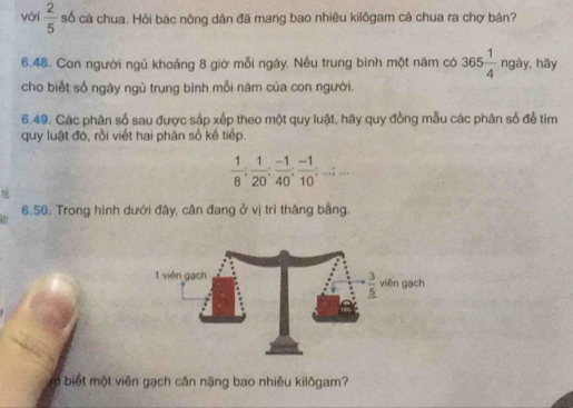 vớri  2/5  số cà chua. Hỏi bác nông dân đã mang bao nhiêu kilôgam cả chua ra chợ bán?
6.48. Con người ngủ khoảng 8 giờ mỗi ngày. Nếu trung bình một năm có 365 1/4  ngày, hāy
cho biết số ngày ngù trung bình mỗi năm của con người.
6.49. Các phân số sau được sập xếp theo một quy luật, hãy quy đồng mẫu các phân số để tìm
quy luật đó, rồi viết hai phân số kế tiếp.
 1/8 ; 1/20 ; (-1)/40 ; (-1)/10 ;...;...
6.50. Trong hình dưới đây, cân đang ở vị trí thăng bằng.
biết một viên gạch cân nặng bao nhiêu kilôgam?