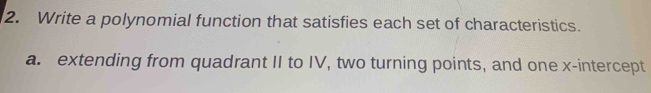 Write a polynomial function that satisfies each set of characteristics. 
a. extending from quadrant II to IV, two turning points, and one x-intercept