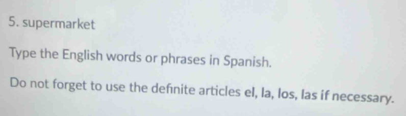 supermarket 
Type the English words or phrases in Spanish. 
Do not forget to use the defnite articles el, la, los, las if necessary.