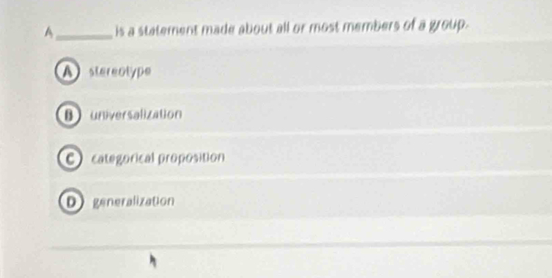 A_ is a statement made about all or most members of a group.
A stereotype
Buniversalization
C categorical proposition
D generalization