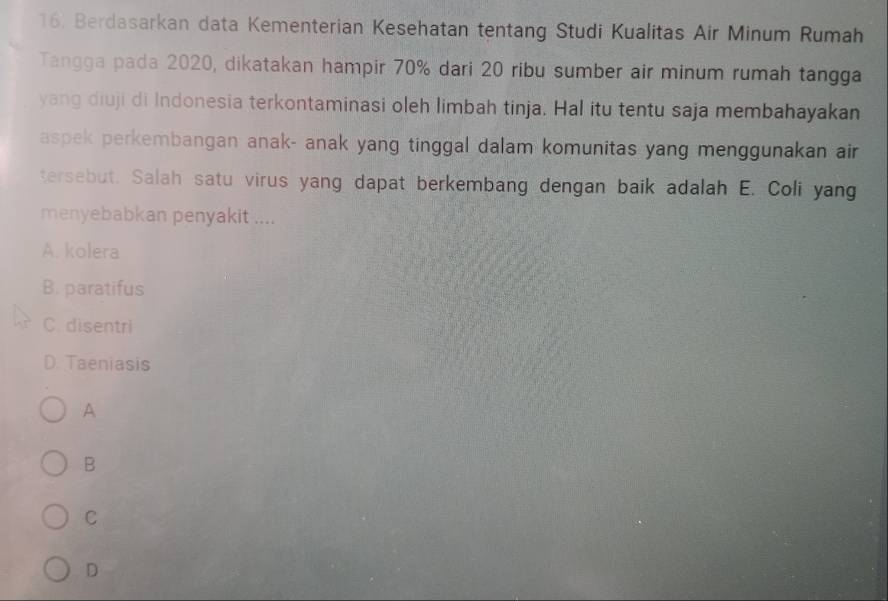 Berdasarkan data Kementerian Kesehatan tentang Studi Kualitas Air Minum Rumah
Tangga pada 2020, dikatakan hampir 70% dari 20 ribu sumber air minum rumah tangga
yang diuji di Indonesia terkontaminasi oleh limbah tinja. Hal itu tentu saja membahayakan
aspek perkembangan anak- anak yang tinggal dalam komunitas yang menggunakan air
tersebut. Salah satu virus yang dapat berkembang dengan baik adalah E. Coli yang
menyebabkan penyakit ....
A. kolera
B. paratifus
C. disentri
D. Taeniasis
A
B
C
D