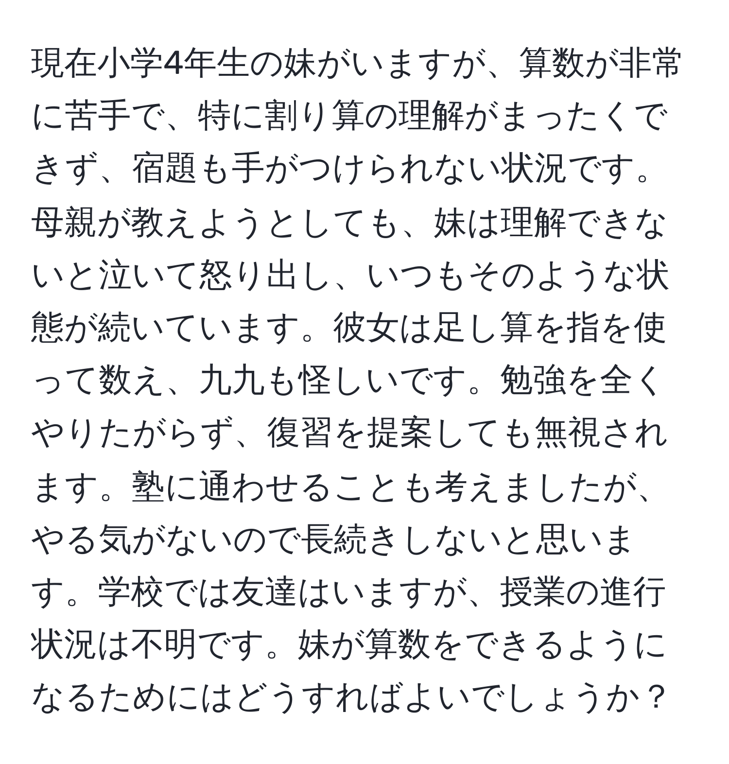 現在小学4年生の妹がいますが、算数が非常に苦手で、特に割り算の理解がまったくできず、宿題も手がつけられない状況です。母親が教えようとしても、妹は理解できないと泣いて怒り出し、いつもそのような状態が続いています。彼女は足し算を指を使って数え、九九も怪しいです。勉強を全くやりたがらず、復習を提案しても無視されます。塾に通わせることも考えましたが、やる気がないので長続きしないと思います。学校では友達はいますが、授業の進行状況は不明です。妹が算数をできるようになるためにはどうすればよいでしょうか？