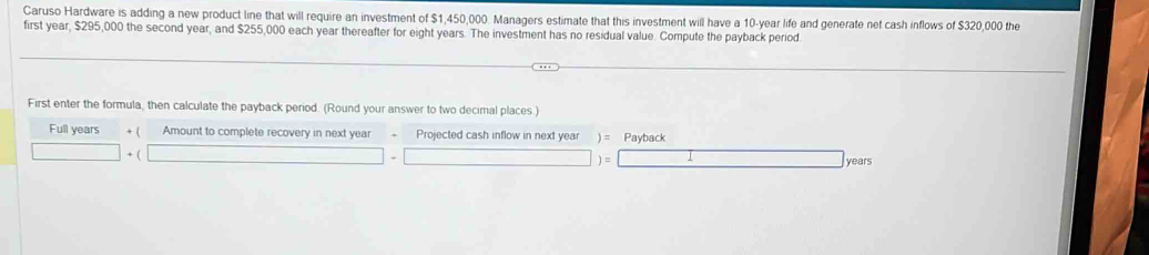 Caruso Hardware is adding a new product line that will require an investment of $1,450,000. Managers estimate that this investment will have a 10-year life and generate net cash inflows of $320,000 the 
first year, $295,000 the second year, and $255,000 each year thereafter for eight years. The investment has no residual value. Compute the payback period. 
First enter the formula, then calculate the payback period. (Round your answer to two decimal places.) 
Full years + ( Amount to complete recovery in next year Projected cash inflow in next year ) = Payback 
+ ( 
)=
years