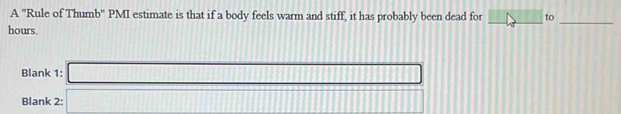 A "Rule of Thumb" PMI estimate is that if a body feels warm and stiff, it has probably been dead for _to 
_ 
hours. 
Blank 1: □ 
Blank 2:□