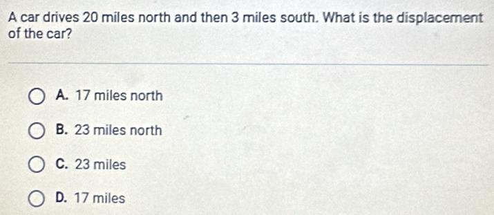 A car drives 20 miles north and then 3 miles south. What is the displacement
of the car?
A. 17 miles north
B. 23 miles north
C. 23 miles
D. 17 miles