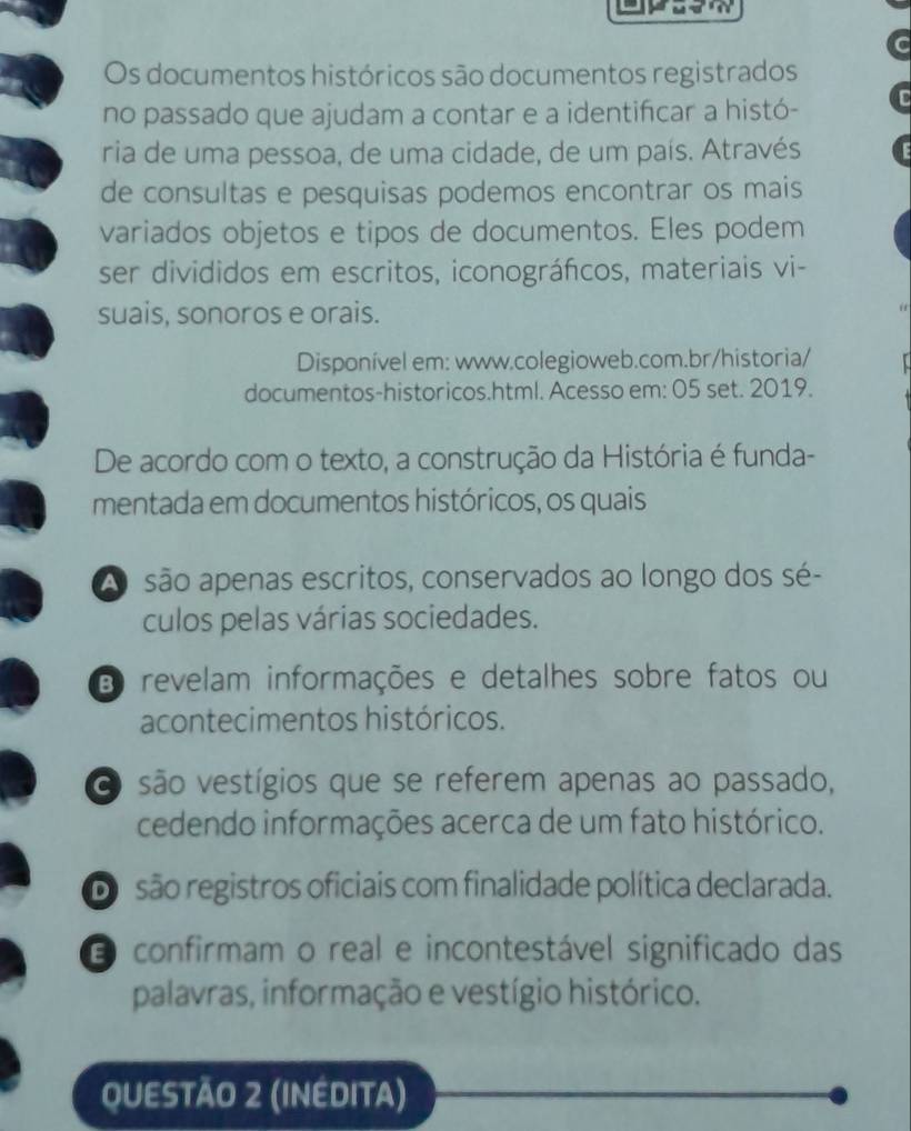 Os documentos históricos são documentos registrados
no passado que ajudam a contar e a identifcar a histó-
ria de uma pessoa, de uma cidade, de um país. Através
de consultas e pesquisas podemos encontrar os mais
variados objetos e tipos de documentos. Eles podem
ser divididos em escritos, iconográfcos, materiais vi-
suais, sonoros e orais.
Disponível em: www.colegioweb.com.br/historia/
documentos-historicos.html. Acesso em: 05 set. 2019.
De acordo com o texto, a construção da História é funda-
mentada em documentos históricos, os quais
A são apenas escritos, conservados ao longo dos sé-
culos pelas várias sociedades.
B revelam informações e detalhes sobre fatos ou
acontecimentos históricos.
O são vestígios que se referem apenas ao passado,
cedendo informações acerca de um fato histórico.
Dosão registros oficiais com finalidade política declarada.
O confirmam o real e incontestável significado das
palavras, informação e vestígio histórico.
QUESTÃO 2 (INEDITA)