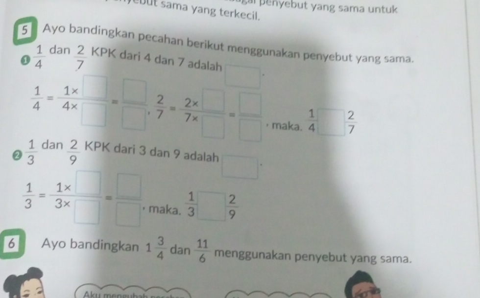 penyebut yang sama untuk 
ebut sama yang terkecil. 
5 Ayo bandingkan pecahan berikut menggunakan penyebut yang sama. 

a  1/4 aan 2/7  KPK dari 4 dan 7 adalah°
 1/4 = (1* □ )/4* □  = □ /□  ,  2/7 = (2* □ )/7* □  = □ /□   ， maka.  1/4 □  2/7 
②  1/3  dan  2/9  KPK dari 3 dan 9 adalah
 1/3 = (1* □ )/3* □  = □ /□   maka.  1/3 □  2/9 
6 Ayo bandingkan 1 3/4  dan  11/6  menggunakan penyebut yang sama. 
Aku mengubal