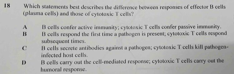 Which statements best describes the difference between responses of effector B cells
(plasma cells) and those of cytotoxic T cells?
A B cells confer active immunity; cytotoxic T cells confer passive immunity.
B B cells respond the first time a pathogen is present; cytotoxic T cells respond
subsequent times.
C B cells secrete antibodies against a pathogen; cytotoxic T cells kill pathogen-
infected host cells.
D B cells carry out the cell-mediated response; cytotoxic T cells carry out the
humoral response.