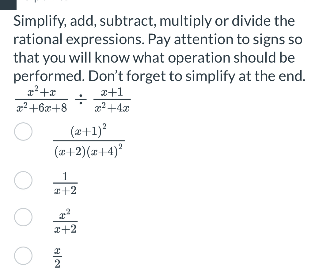 Simplify, add, subtract, multiply or divide the
rational expressions. Pay attention to signs so
that you will know what operation should be
performed. Don’t forget to simplify at the end.
 (x^2+x)/x^2+6x+8 /  (x+1)/x^2+4x 
frac (x+1)^2(x+2)(x+4)^2
 1/x+2 
 x^2/x+2 
 x/2 