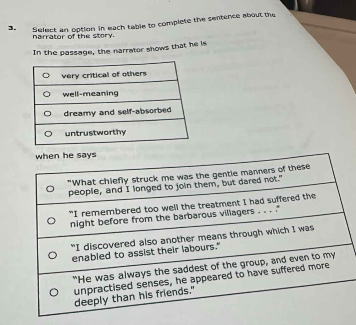 Select an option in each table to complete the sentence about the 
narrator of the story. 
In the passage, the narrator shows that he is 
when he says 
“What chiefly struck me was the gentle manners of these 
people, and I longed to join them, but dared not." 
“I remembered too well the treatment I had suffered the 
night before from the barbarous villagers . . . .' 
“I discovered also another means through which I was 
enabled to assist their labours.” 
“He was always the saddest of the group, and even to my 
unpractised senses, he appeared to have suffered more 
deeply than his friends."