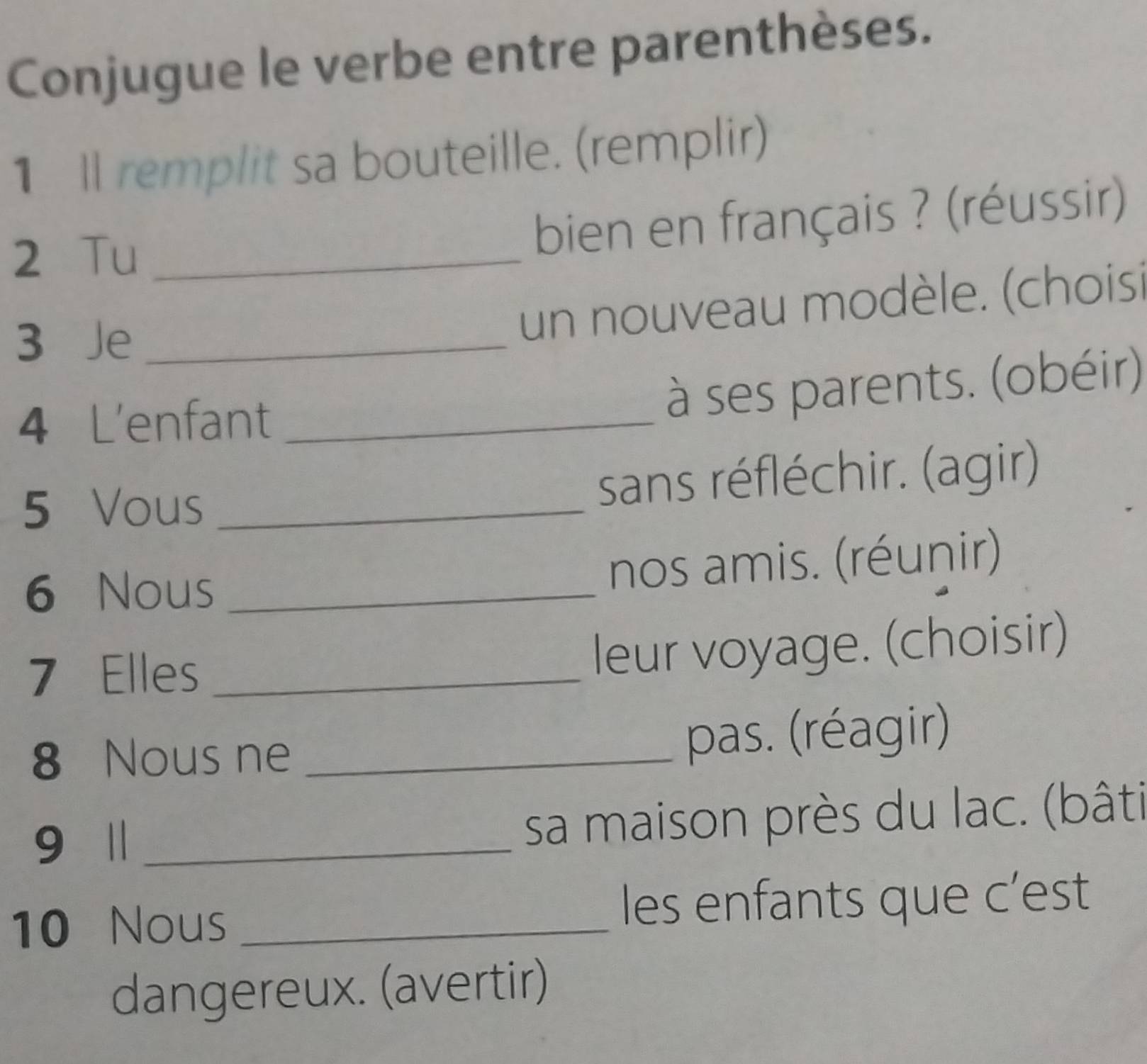 Conjugue le verbe entre parenthèses. 
1 Il remplit sa bouteille. (remplir) 
2 Tu_ 
bien en français ? (réussir) 
3 Je_ 
un nouveau modèle. (choisi 
4 L'enfant_ 
à ses parents. (obéir) 
5 Vous _sans réfléchir. (agir) 
6 Nous_ 
nos amis. (réunir) 
7 Elles_ 
leur voyage. (choisir) 
8 Nous ne _pas. (réagir) 
9 1 _sa maison près du lac. (bâti 
10 Nous _les enfants que c’est 
dangereux. (avertir)