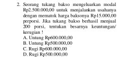 Seorang tukang bakso mengeluarkan modal
Rp2.500.000,00 untuk menjalankan usahanya
dengan mematok harga baksonya Rp15.000,00
perporsi. Jika tukang bakso berhasil menjual
200 porsi，tentukan besarnya keuntungan/
kerugian !
A. Untung Rp600.000,00
B. Untung Rp500.000,0 ()
C. Rugi Rp60 (). 0 ()(), 00
D. Rugi Rp500.(00,00